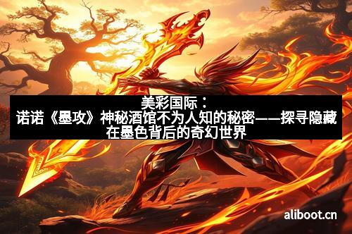 美彩国际：诺诺《墨攻》神秘酒馆不为人知的秘密——探寻隐藏在墨色背后的奇幻世界